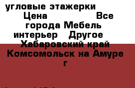 угловые этажерки700-1400 › Цена ­ 700-1400 - Все города Мебель, интерьер » Другое   . Хабаровский край,Комсомольск-на-Амуре г.